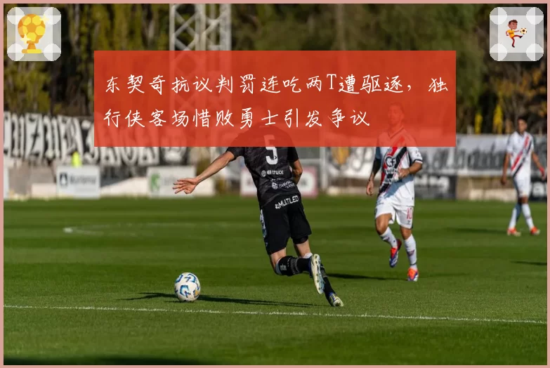 东契奇抗议判罚连吃两T遭驱逐，独行侠客场惜败勇士引发争议