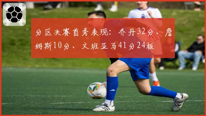 分区决赛首秀表现:乔丹32分、詹姆斯10分、文班亚马41分24板