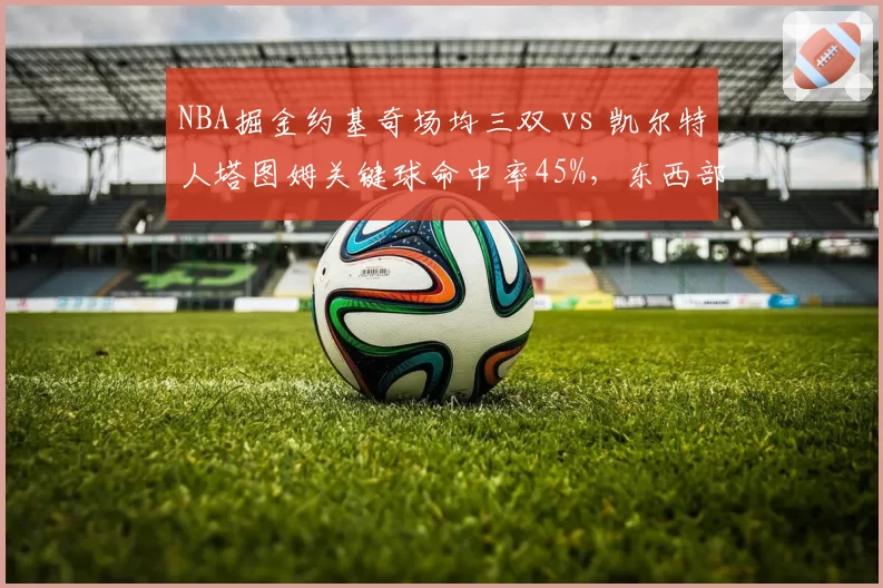 NBA掘金约基奇场均三双 vs 凯尔特人塔图姆关键球命中率45%，东西部榜首核心统治力差异