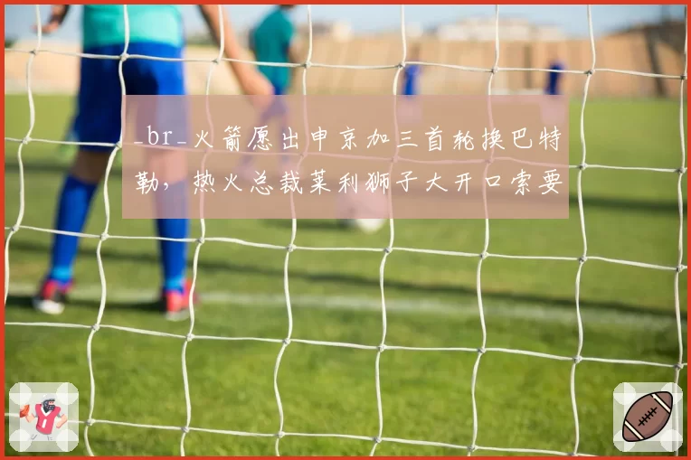 _br_火箭愿出申京加三首轮换巴特勒,热火总裁莱利狮子大开口索要阿门·汤普森