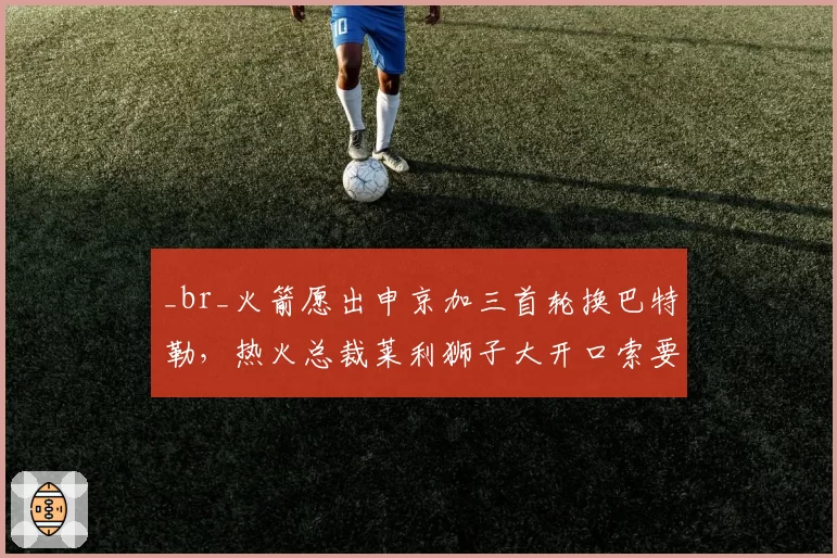 _br_火箭愿出申京加三首轮换巴特勒,热火总裁莱利狮子大开口索要阿门·汤普森