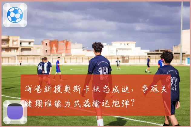 海港新援奥斯卡状态成谜,争冠关键期谁能为武磊输送炮弹?