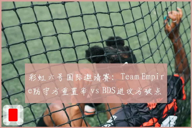 彩虹六号国际邀请赛：Team Empire防守方重置率 vs BDS进攻方破点率，战术执行效率对比