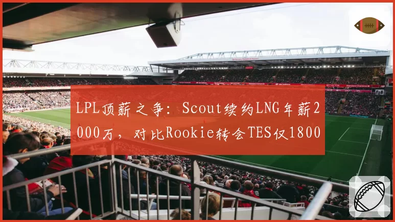 LPL顶薪之争:Scout续约LNG年薪2000万,对比Rookie转会TES仅1800万