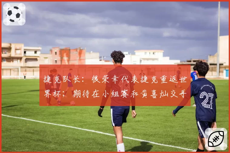 捷克队长:很荣幸代表捷克重返世界杯;期待在小组赛和黄喜灿交手