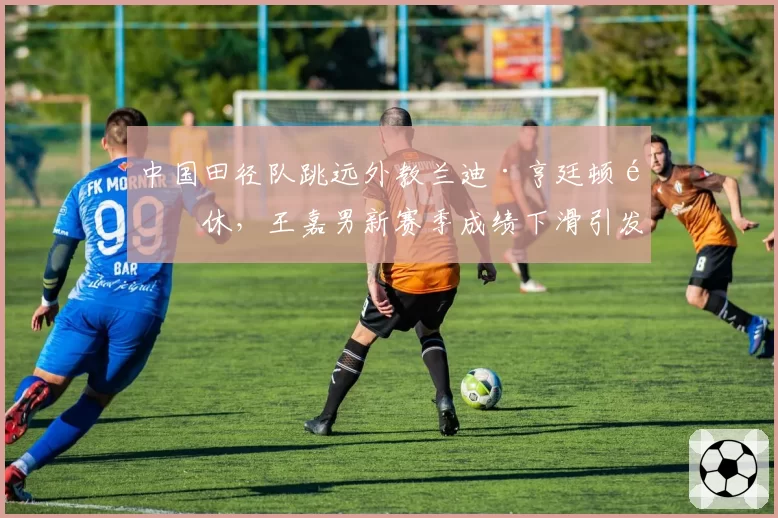 中国田径队跳远外教兰迪·亨廷顿退休，王嘉男新赛季成绩下滑引发管理层问责