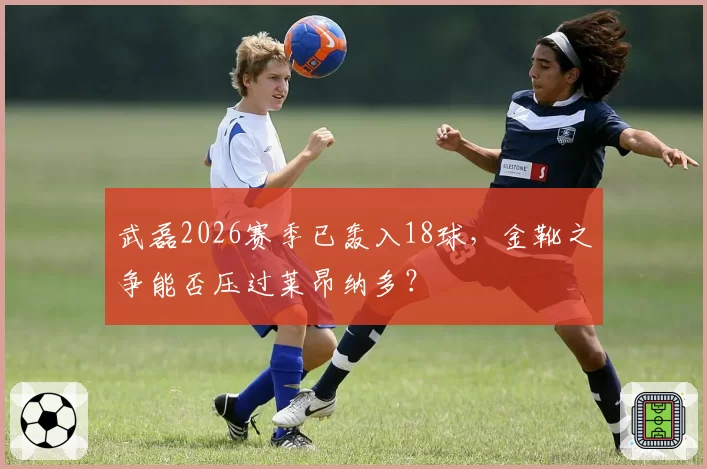 武磊2026赛季已轰入18球，金靴之争能否压过莱昂纳多？