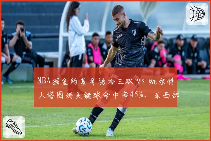 NBA掘金约基奇场均三双 vs 凯尔特人塔图姆关键球命中率45%，东西部榜首核心统治力差异