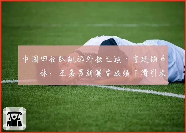 中国田径队跳远外教兰迪·亨廷顿退休，王嘉男新赛季成绩下滑引发管理层问责
