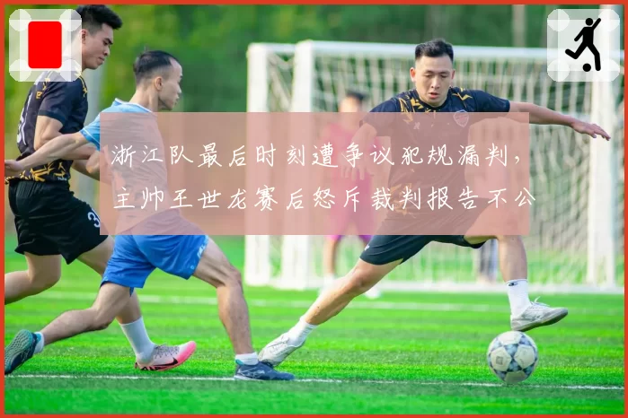 浙江队最后时刻遭争议犯规漏判，主帅王世龙赛后怒斥裁判报告不公