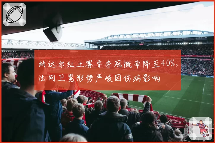 纳达尔红土赛季夺冠概率降至40%，法网卫冕形势严峻因伤病影响