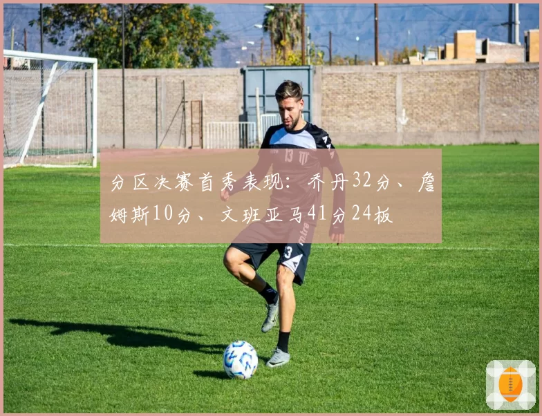 分区决赛首秀表现：乔丹32分、詹姆斯10分、文班亚马41分24板