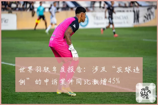 世界羽联年度报告:涉及“发球违例”的申诉案件同比激增45%