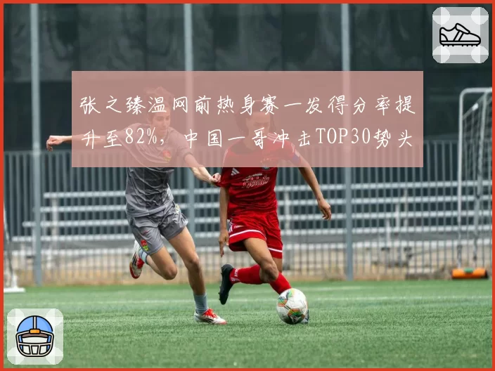 张之臻温网前热身赛一发得分率提升至82%，中国一哥冲击TOP30势头强劲