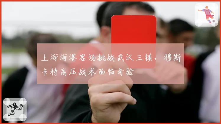 上海海港客场挑战武汉三镇，穆斯卡特高压战术面临考验