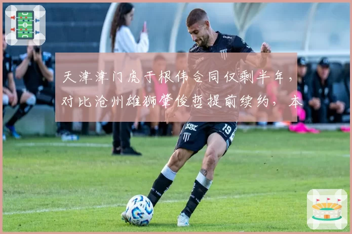 天津津门虎于根伟合同仅剩半年,对比沧州雄狮肇俊哲提前续约,本土教练生存处境引深思