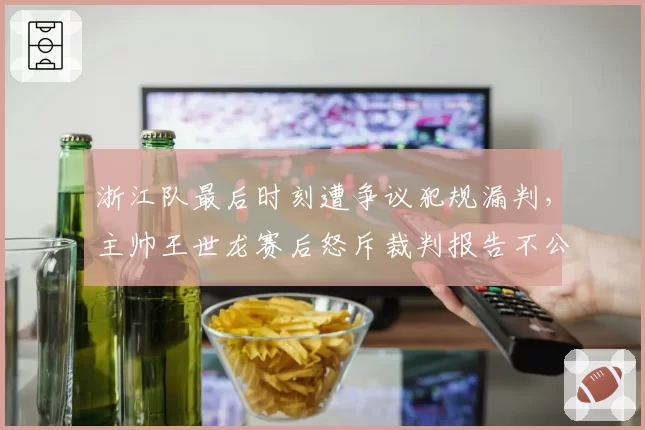 浙江队最后时刻遭争议犯规漏判，主帅王世龙赛后怒斥裁判报告不公