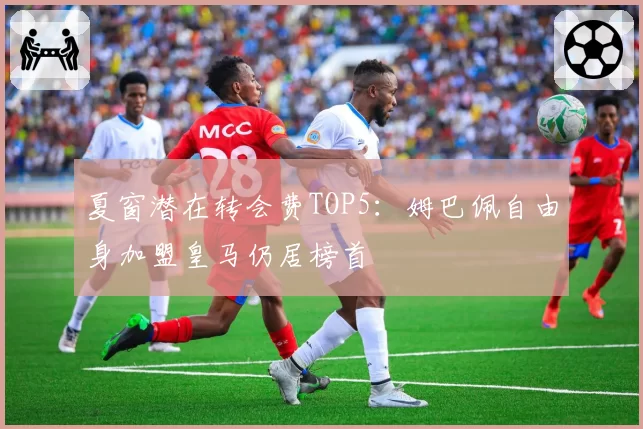 夏窗潜在转会费TOP5：姆巴佩自由身加盟皇马仍居榜首