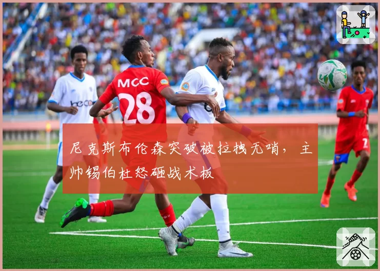 尼克斯布伦森突破被拉拽无哨,主帅锡伯杜怒砸战术板