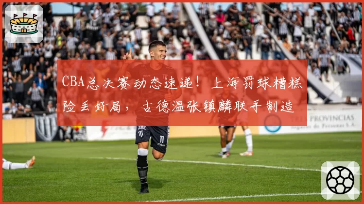 CBA总决赛动态速递!上海罚球糟糕险丢好局,古德温张镇麟联手制造绝杀,布朗赛后暴怒踢墙