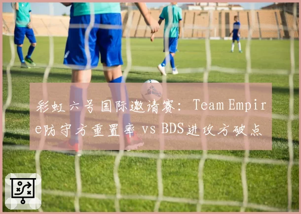 彩虹六号国际邀请赛：Team Empire防守方重置率 vs BDS进攻方破点率，战术执行效率对比