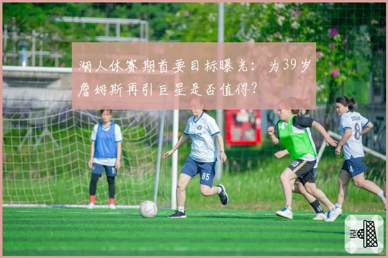 湖人休赛期首要目标曝光：为39岁詹姆斯再引巨星是否值得？