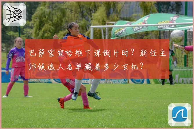 巴萨官宣哈维下课倒计时？新任主帅候选人名单藏着多少玄机？