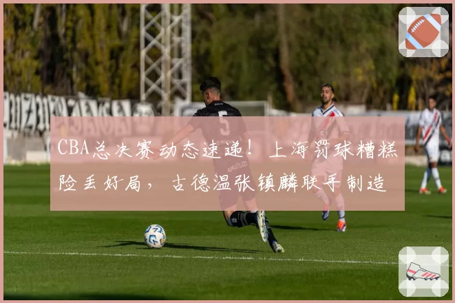 CBA总决赛动态速递!上海罚球糟糕险丢好局,古德温张镇麟联手制造绝杀,布朗赛后暴怒踢墙