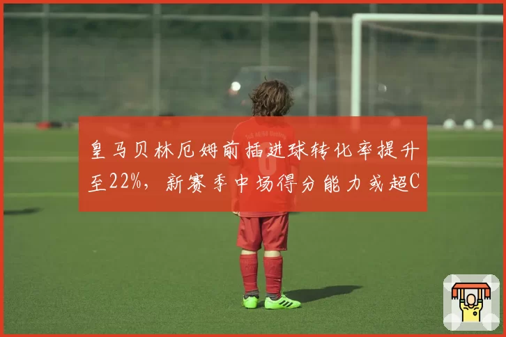 皇马贝林厄姆前插进球转化率提升至22%，新赛季中场得分能力或超C罗首季
