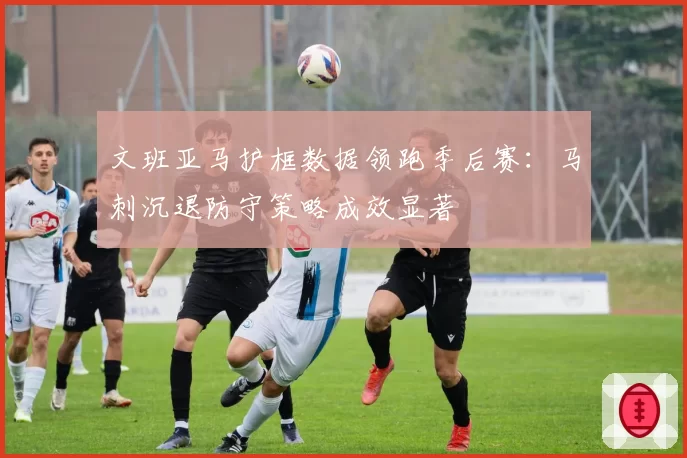文班亚马护框数据领跑季后赛:马刺沉退防守策略成效显著