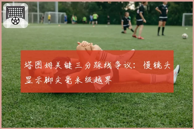 塔图姆关键三分踩线争议:慢镜头显示脚尖毫米级越界