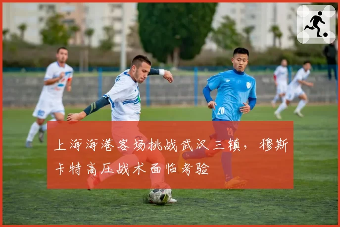 上海海港客场挑战武汉三镇，穆斯卡特高压战术面临考验