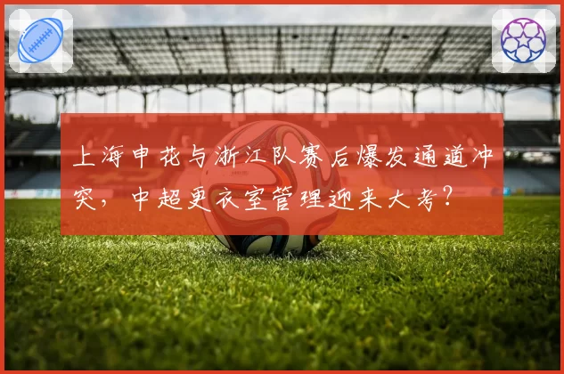 上海申花与浙江队赛后爆发通道冲突,中超更衣室管理迎来大考?