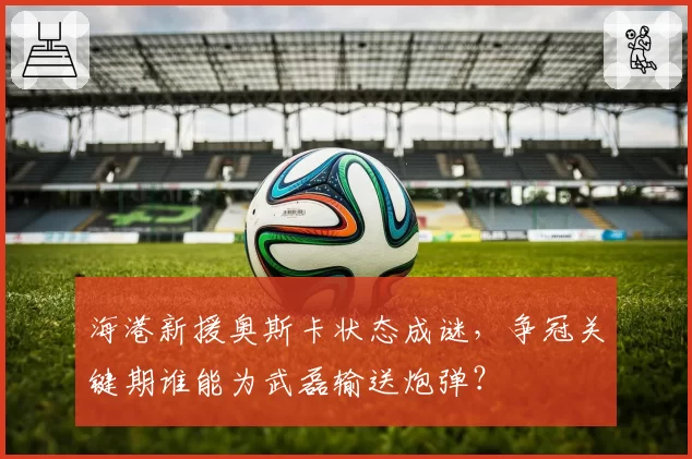 海港新援奥斯卡状态成谜,争冠关键期谁能为武磊输送炮弹?