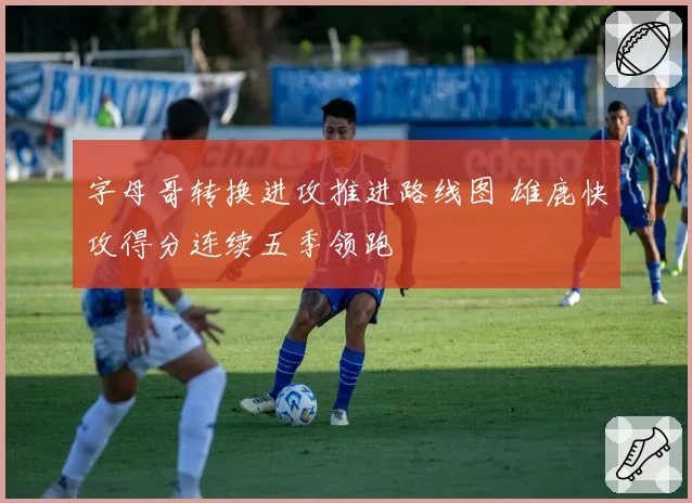 字母哥转换进攻推进路线图 雄鹿快攻得分连续五季领跑