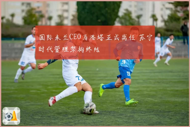 国际米兰CEO马洛塔正式离任 苏宁时代管理架构终结