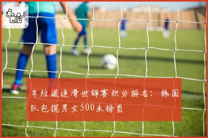 年短道速滑世锦赛积分排名:韩国队包揽男女500米榜首