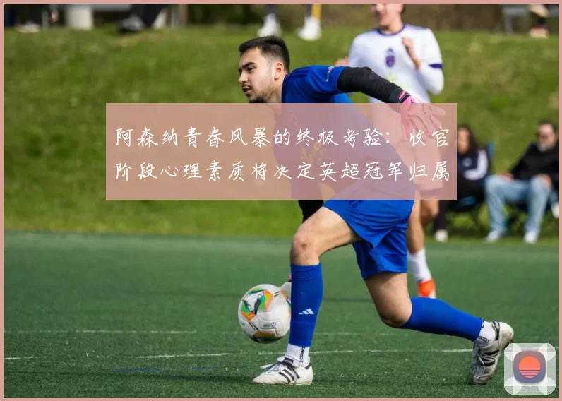 阿森纳青春风暴的终极考验：收官阶段心理素质将决定英超冠军归属