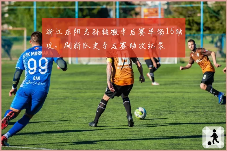 浙江东阳光孙铭徽季后赛单场16助攻,刷新队史季后赛助攻纪录