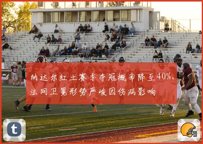 纳达尔红土赛季夺冠概率降至40%，法网卫冕形势严峻因伤病影响