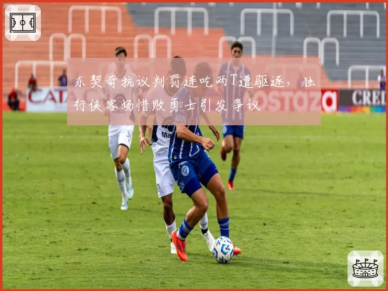 东契奇抗议判罚连吃两T遭驱逐，独行侠客场惜败勇士引发争议