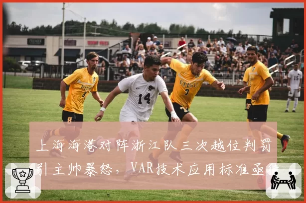 上海海港对阵浙江队三次越位判罚引主帅暴怒,VAR技术应用标准亟待统一