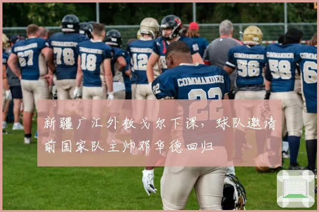 新疆广汇外教戈尔下课,球队邀请前国家队主帅邓华德回归