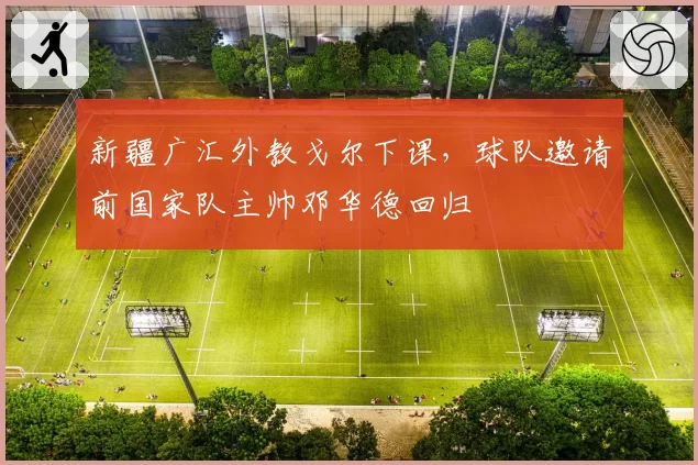 新疆广汇外教戈尔下课,球队邀请前国家队主帅邓华德回归