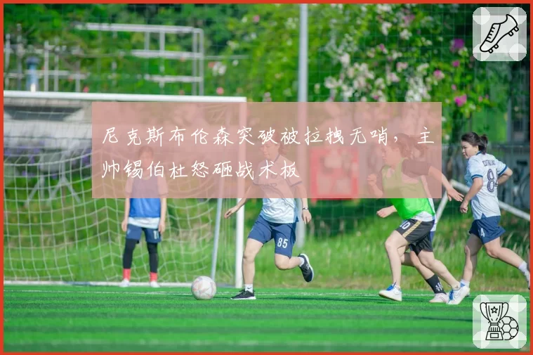 尼克斯布伦森突破被拉拽无哨,主帅锡伯杜怒砸战术板