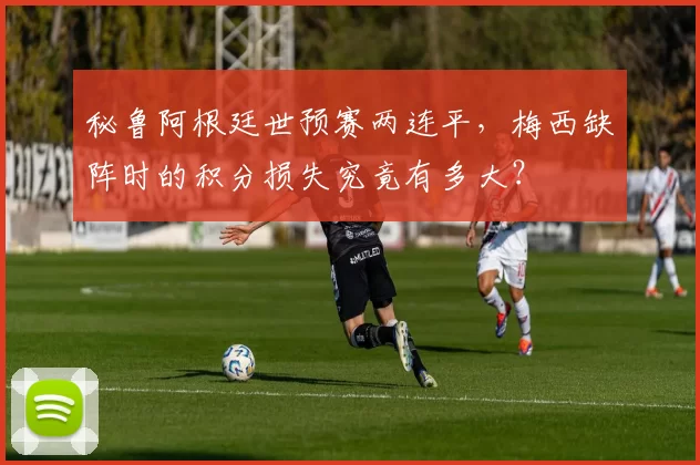 秘鲁阿根廷世预赛两连平，梅西缺阵时的积分损失究竟有多大？